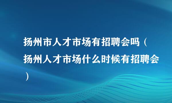 扬州市人才市场有招聘会吗（扬州人才市场什么时候有招聘会）