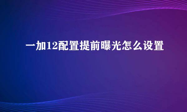 一加12配置提前曝光怎么设置