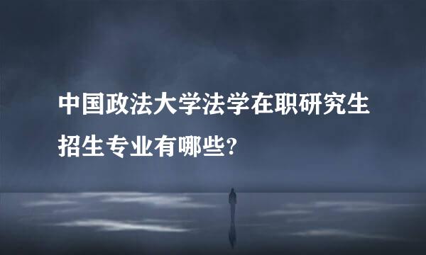 中国政法大学法学在职研究生招生专业有哪些?