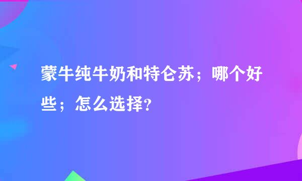 蒙牛纯牛奶和特仑苏；哪个好些；怎么选择？