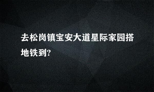 去松岗镇宝安大道星际家园搭地铁到?