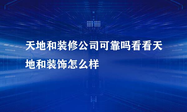 天地和装修公司可靠吗看看天地和装饰怎么样