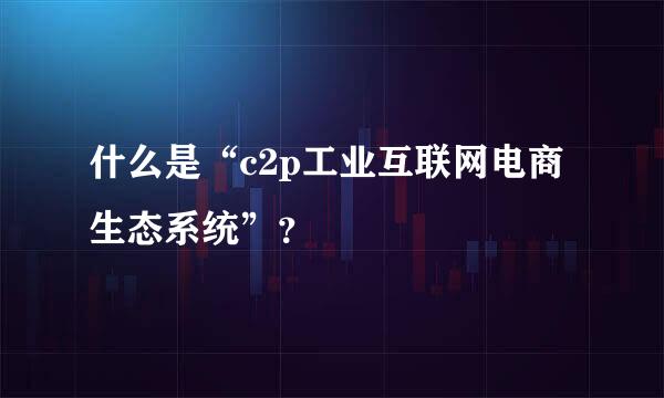 什么是“c2p工业互联网电商生态系统”？