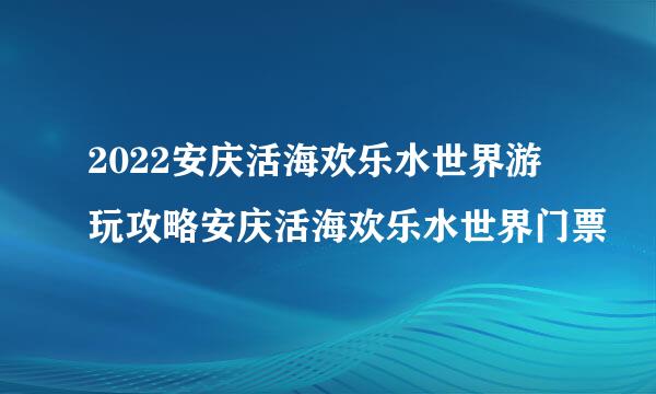 2022安庆活海欢乐水世界游玩攻略安庆活海欢乐水世界门票