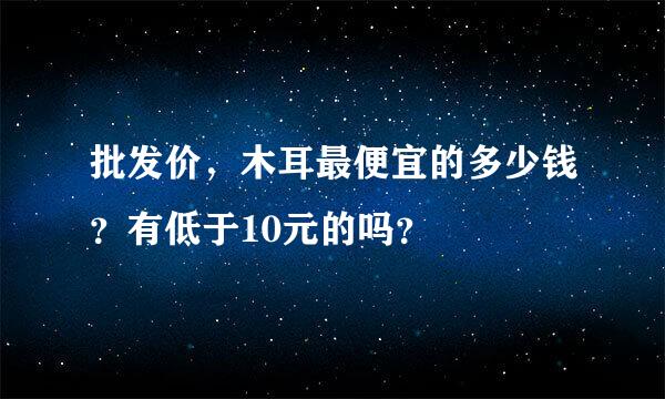 批发价，木耳最便宜的多少钱？有低于10元的吗？