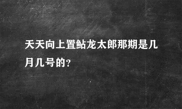 天天向上置鲇龙太郎那期是几月几号的？