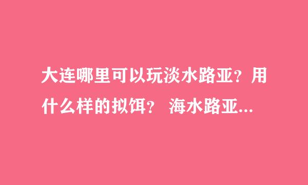 大连哪里可以玩淡水路亚？用什么样的拟饵？ 海水路亚的话去哪里好？ 问题有点多~谢谢各位前辈 小弟不胜感