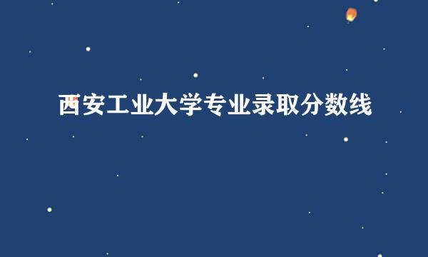 西安工业大学专业录取分数线