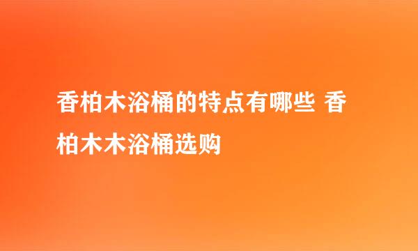 香柏木浴桶的特点有哪些 香柏木木浴桶选购