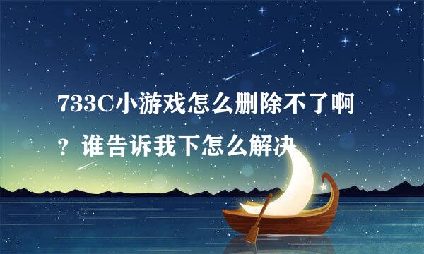 733C小游戏怎么删除不了啊？谁告诉我下怎么解决