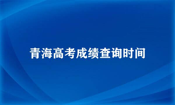 青海高考成绩查询时间