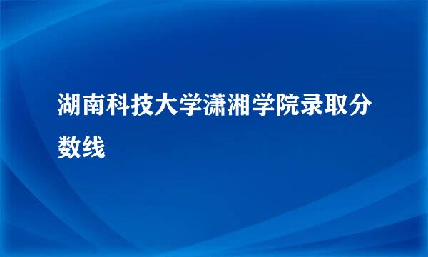 湖南科技大学潇湘学院录取分数线