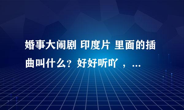 婚事大闹剧 印度片 里面的插曲叫什么？好好听吖 ，请问谁知道帮帮我吧,所有插曲都要这部电影的