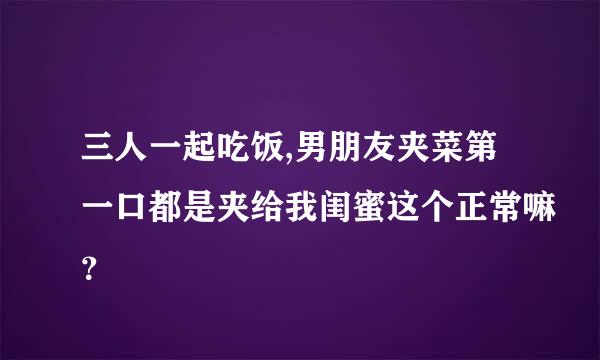 三人一起吃饭,男朋友夹菜第一口都是夹给我闺蜜这个正常嘛？