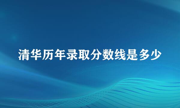 清华历年录取分数线是多少