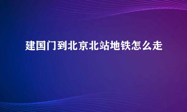 建国门到北京北站地铁怎么走