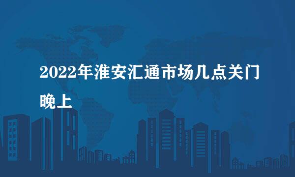 2022年淮安汇通市场几点关门晚上