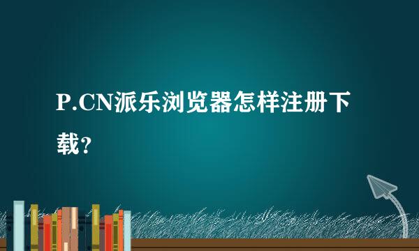 P.CN派乐浏览器怎样注册下载？