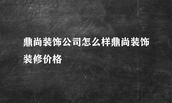 鼎尚装饰公司怎么样鼎尚装饰装修价格