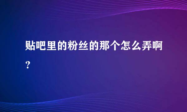 贴吧里的粉丝的那个怎么弄啊？