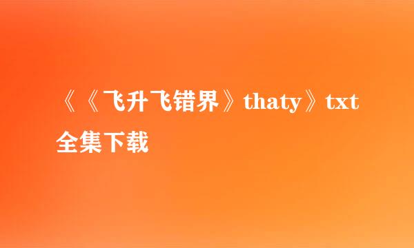 《《飞升飞错界》thaty》txt全集下载