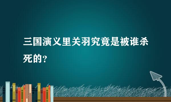 三国演义里关羽究竟是被谁杀死的？