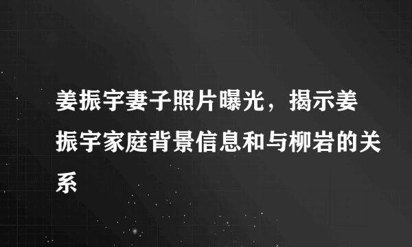 姜振宇妻子照片曝光，揭示姜振宇家庭背景信息和与柳岩的关系