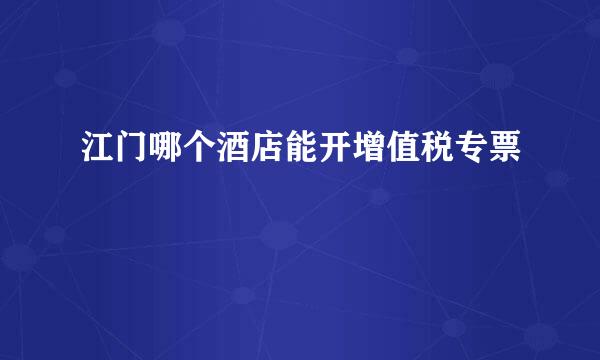 江门哪个酒店能开增值税专票