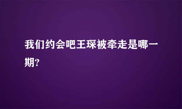 我们约会吧王琛被牵走是哪一期?