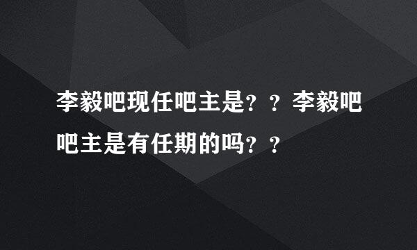 李毅吧现任吧主是？？李毅吧吧主是有任期的吗？？