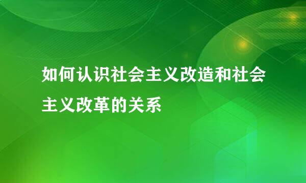 如何认识社会主义改造和社会主义改革的关系