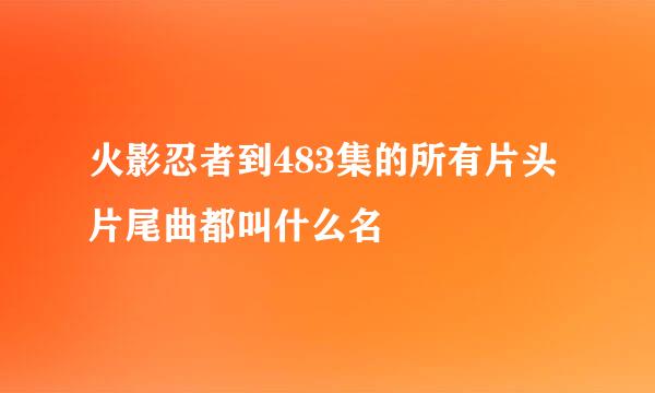 火影忍者到483集的所有片头片尾曲都叫什么名