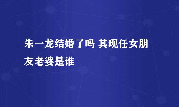 朱一龙结婚了吗 其现任女朋友老婆是谁