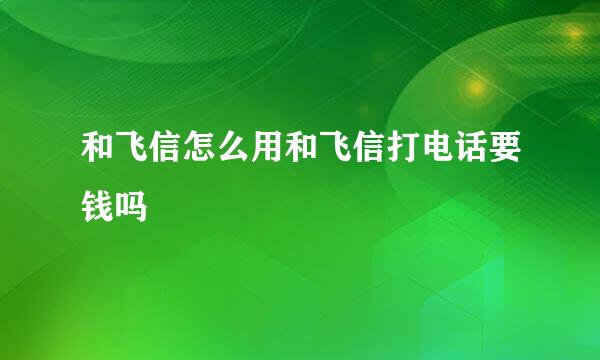 和飞信怎么用和飞信打电话要钱吗