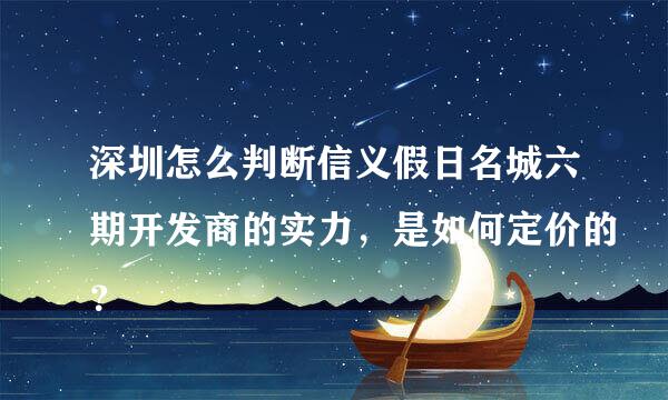 深圳怎么判断信义假日名城六期开发商的实力，是如何定价的？