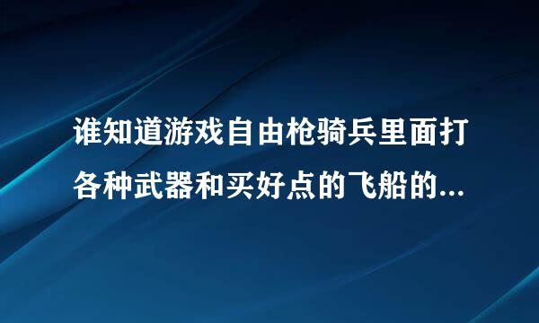 谁知道游戏自由枪骑兵里面打各种武器和买好点的飞船的地点啊 ？？？？重谢！！！