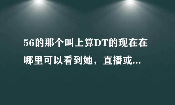 56的那个叫上算DT的现在在哪里可以看到她，直播或者是YY。或者谁可以给我一个她的QQ群或者什么的