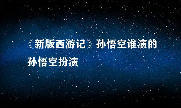 《新版西游记》孙悟空谁演的 孙悟空扮演