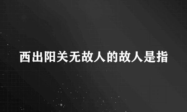 西出阳关无故人的故人是指