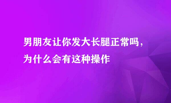 男朋友让你发大长腿正常吗，为什么会有这种操作