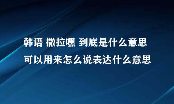 韩语 撒拉嘿 到底是什么意思 可以用来怎么说表达什么意思