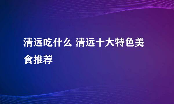 清远吃什么 清远十大特色美食推荐