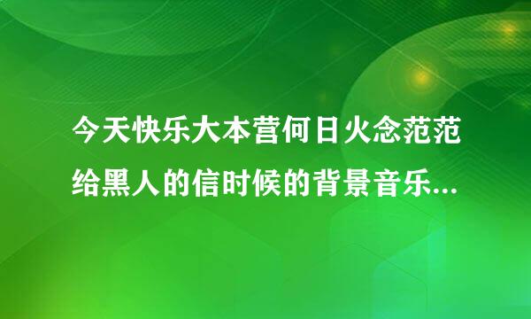 今天快乐大本营何日火念范范给黑人的信时候的背景音乐是什么阿