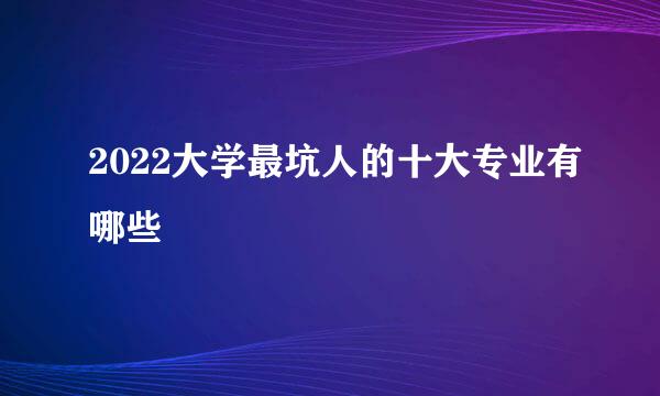 2022大学最坑人的十大专业有哪些