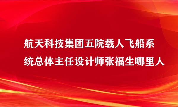 航天科技集团五院载人飞船系统总体主任设计师张福生哪里人