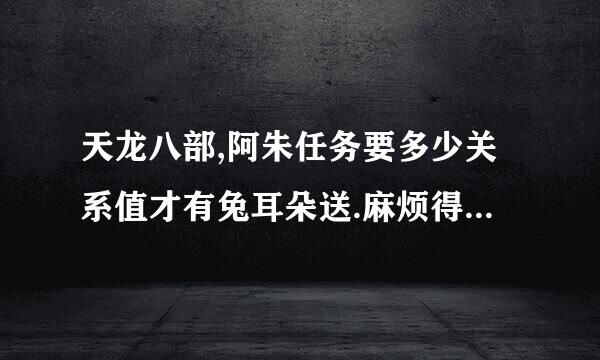 天龙八部,阿朱任务要多少关系值才有兔耳朵送.麻烦得过的人帮个忙.