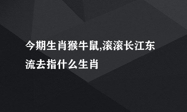 今期生肖猴牛鼠,滚滚长江东流去指什么生肖