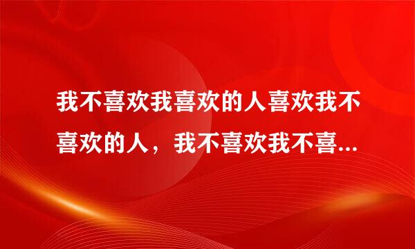 我不喜欢我喜欢的人喜欢我不喜欢的人，我不喜欢我不喜欢的人喜欢我喜欢我人（谁明白这话意思）