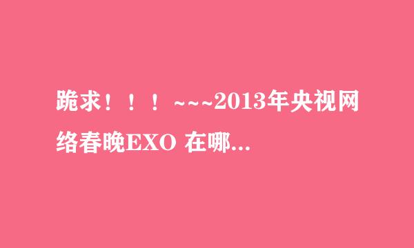 跪求！！！~~~2013年央视网络春晚EXO 在哪个台？几点？ 时间应该差不多了吧。快啊~~求求你们了~~