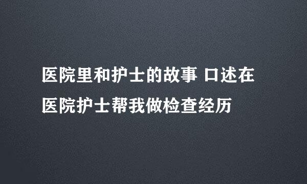 医院里和护士的故事 口述在医院护士帮我做检查经历